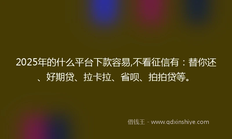 2025年的什么平台下款容易,不看征信有：替你还、好期贷、拉卡拉、省呗、拍拍贷等。