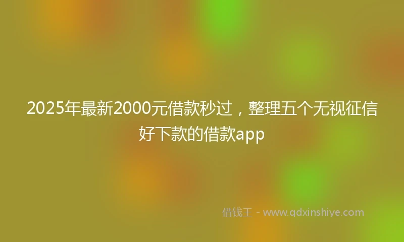 2025年最新2000元借款秒过，整理五个无视征信好下款的借款app