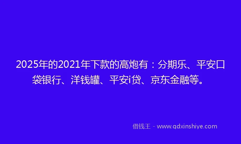 2025年的2021年下款的高炮有：分期乐、平安口袋银行、洋钱罐、平安i贷、京东金融等。