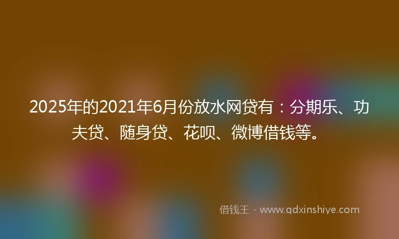 2025年的2021年6月份放水网贷有：分期乐、功夫贷、随身贷、花呗、微博借钱等。