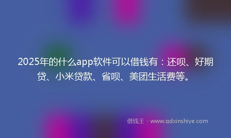 2025年的什么app软件可以借钱有：还呗、好期贷、小米贷款、省呗、美团生活费等。