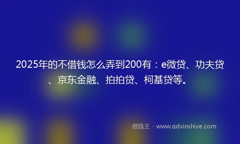 2025年的不借钱怎么弄到200有：e微贷、功夫贷、京东金融、拍拍贷、柯基贷等。