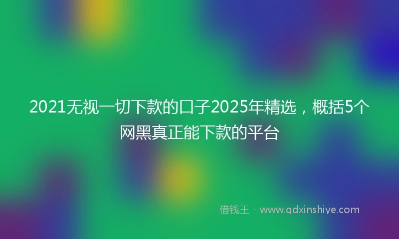2021无视一切下款的口子2025年精选，概括5个网黑真正能下款的平台