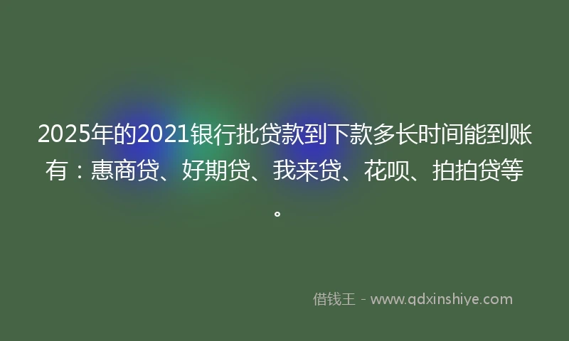 2025年的2021银行批贷款到下款多长时间能到账有：惠商贷、好期贷、我来贷、花呗、拍拍贷等。