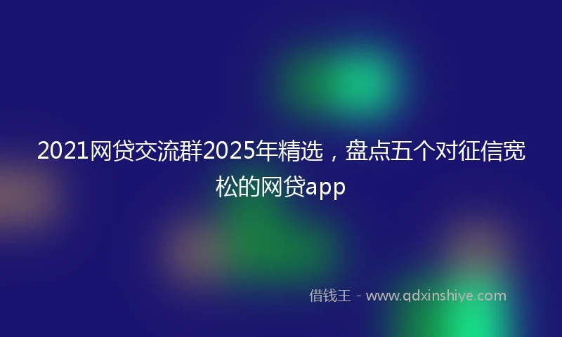 2021网贷交流群2025年精选，盘点五个对征信宽松的网贷app