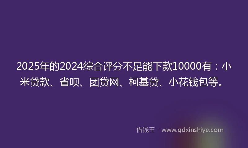 2025年的2024综合评分不足能下款10000有：小米贷款、省呗、团贷网、柯基贷、小花钱包等。