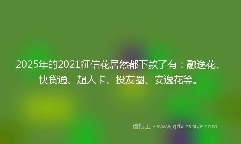 2025年的2021征信花居然都下款了有：融逸花、快贷通、超人卡、投友圈、安逸花等。