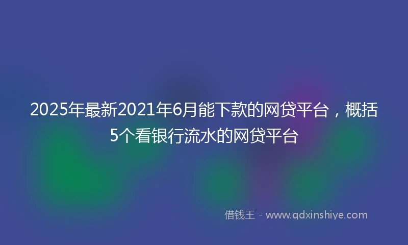 2025年最新2021年6月能下款的网贷平台，概括5个看银行流水的网贷平台
