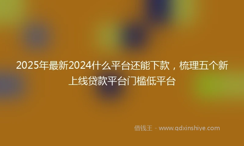 2025年最新2024什么平台还能下款，梳理五个新上线贷款平台门槛低平台