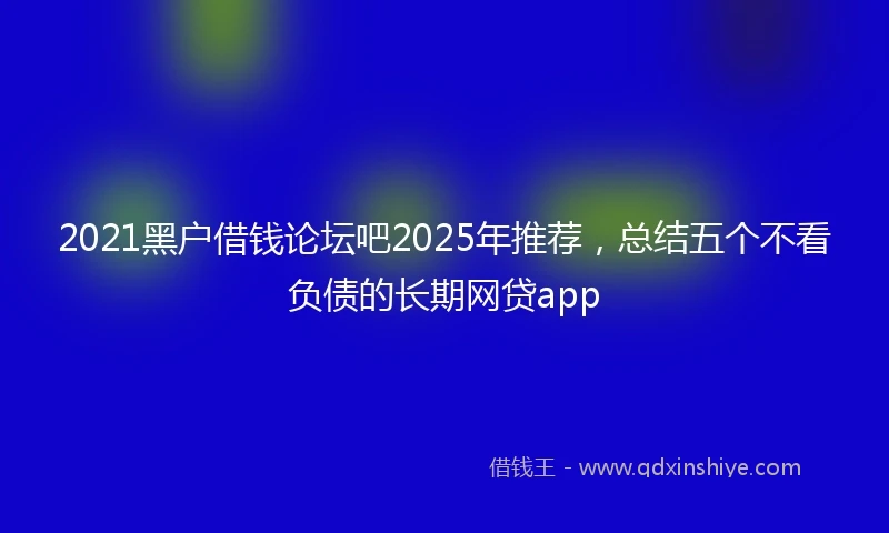 2021黑户借钱论坛吧2025年推荐，总结五个不看负债的长期网贷app