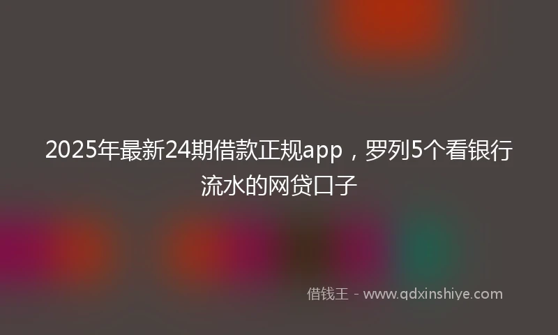 2025年最新24期借款正规app，罗列5个看银行流水的网贷口子