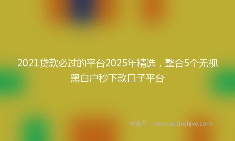2021贷款必过的平台2025年精选，整合5个无视黑白户秒下款口子平台