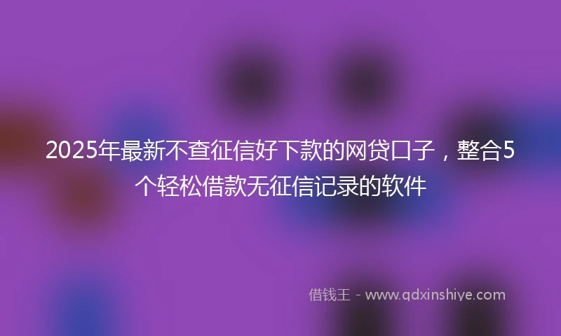 2025年最新不查征信好下款的网贷口子，整合5个轻松借款无征信记录的软件