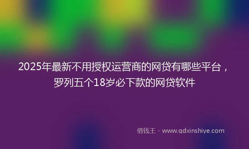 2025年最新不用授权运营商的网贷有哪些平台，罗列五个18岁必下款的网贷软件