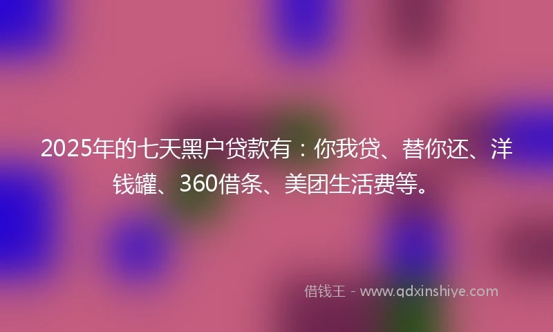 2025年的七天黑户贷款有：你我贷、替你还、洋钱罐、360借条、美团生活费等。