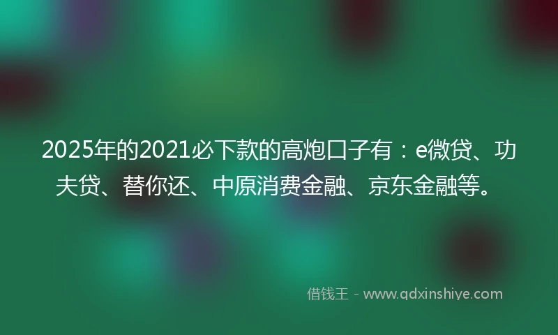 2025年的2021必下款的高炮口子有：e微贷、功夫贷、替你还、中原消费金融、京东金融等。