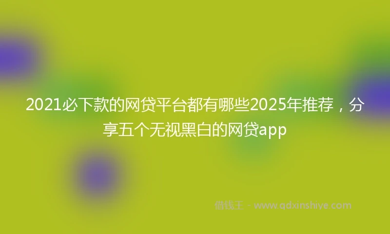 2021必下款的网贷平台都有哪些2025年推荐，分享五个无视黑白的网贷app