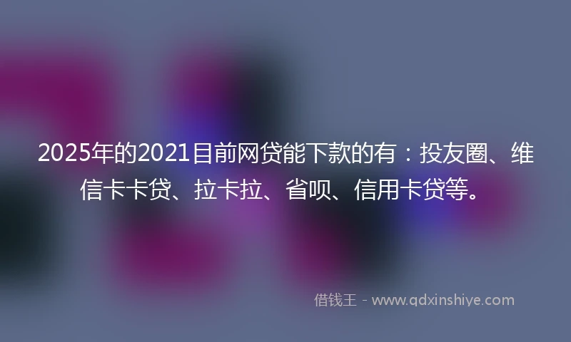 2025年的2021目前网贷能下款的有：投友圈、维信卡卡贷、拉卡拉、省呗、信用卡贷等。