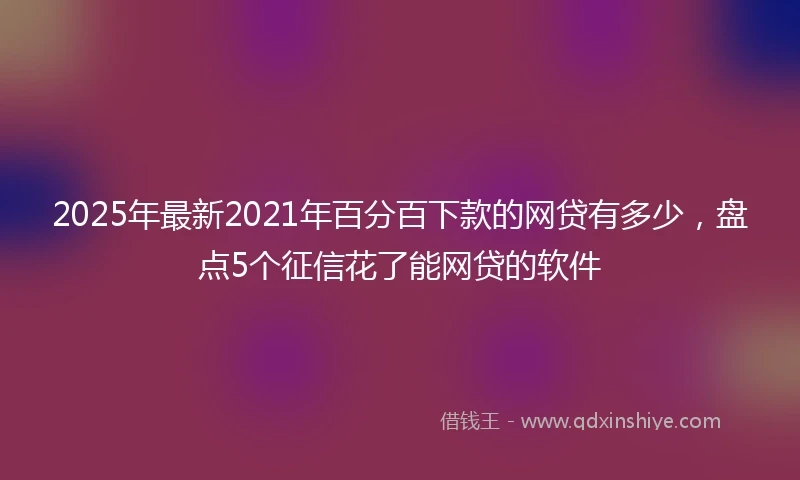 2025年最新2021年百分百下款的网贷有多少，盘点5个征信花了能网贷的软件