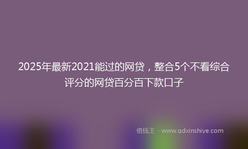 2025年最新2021能过的网贷，整合5个不看综合评分的网贷百分百下款口子