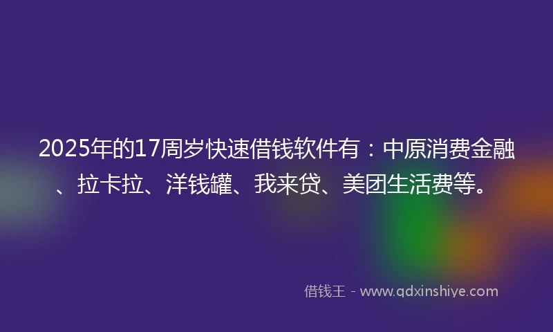 2025年的17周岁快速借钱软件有：中原消费金融、拉卡拉、洋钱罐、我来贷、美团生活费等。