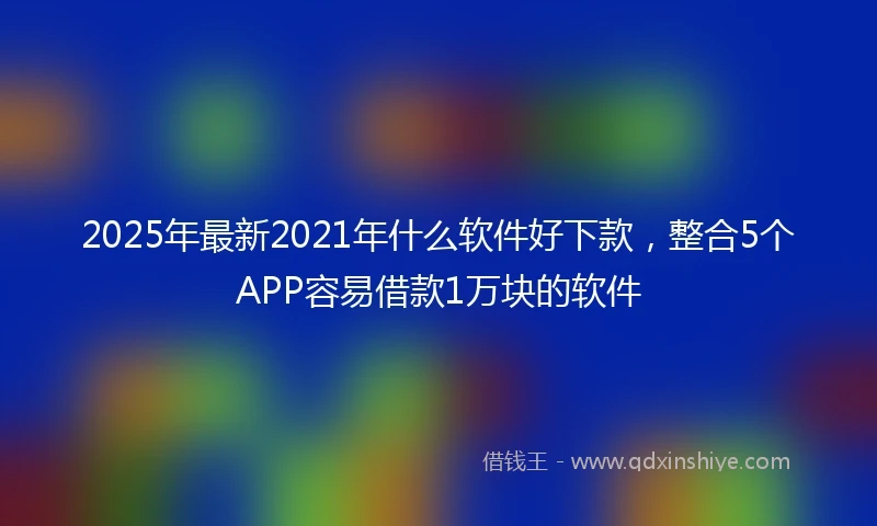 2025年最新2021年什么软件好下款,整合5个APP容易借款1万块的软件