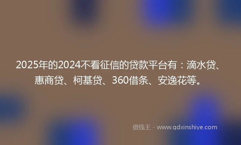 2025年的2024不看征信的贷款平台有：滴水贷、惠商贷、柯基贷、360借条、安逸花等。