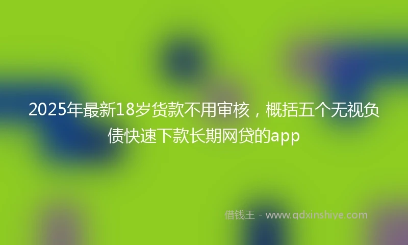 2025年最新18岁货款不用审核，概括五个无视负债快速下款长期网贷的app