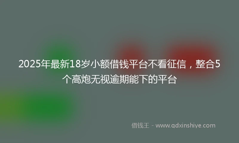 2025年最新18岁小额借钱平台不看征信，整合5个高炮无视逾期能下的平台