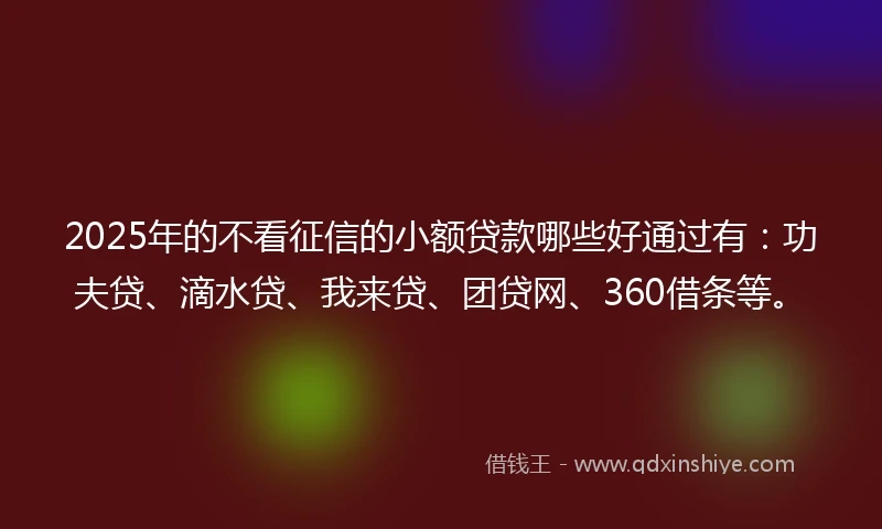 2025年的不看征信的小额贷款哪些好通过有：功夫贷、滴水贷、我来贷、团贷网、360借条等。