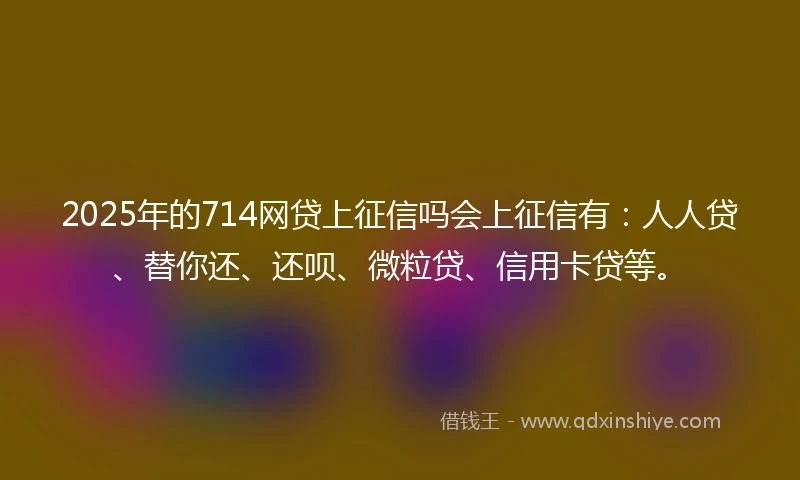 2025年的714网贷上征信吗会上征信有：人人贷、替你还、还呗、微粒贷、信用卡贷等。
