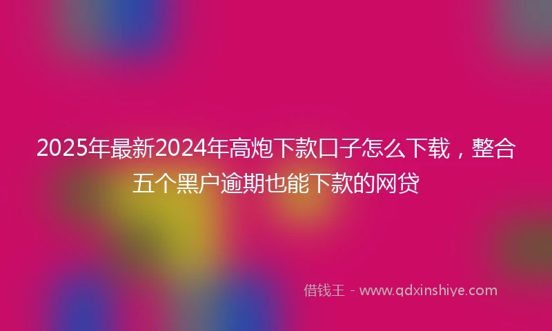2025年最新2024年高炮下款口子怎么下载，整合五个黑户逾期也能下款的网贷