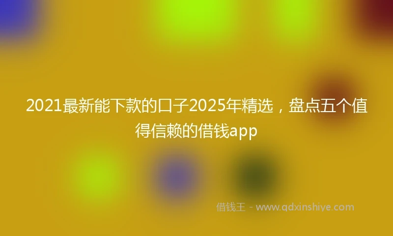 2021最新能下款的口子2025年精选，盘点五个值得信赖的借钱app