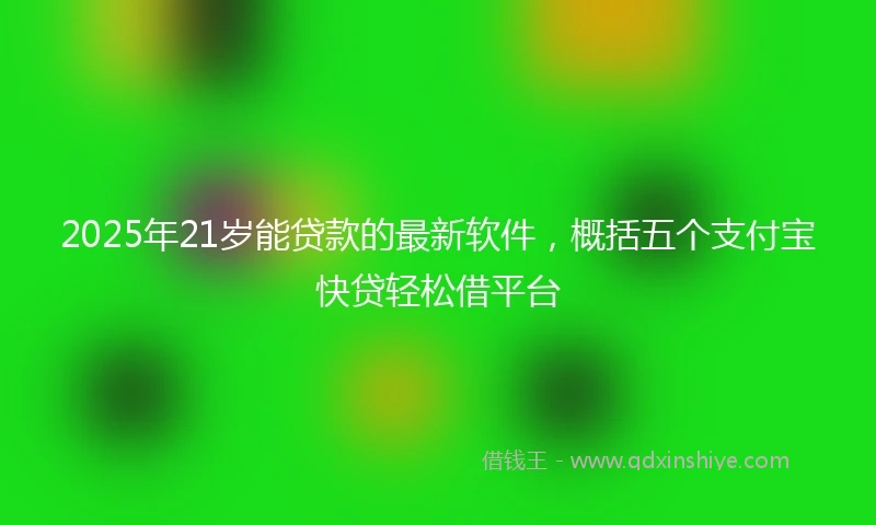 2025年21岁能贷款的最新软件，概括五个支付宝快贷轻松借平台
