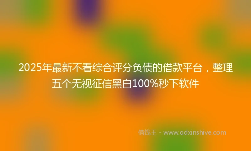 2025年最新不看综合评分负债的借款平台，整理五个无视征信黑白100%秒下软件
