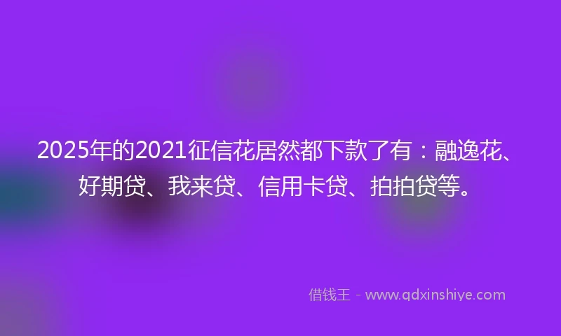 2025年的2021征信花居然都下款了有：融逸花、好期贷、我来贷、信用卡贷、拍拍贷等。