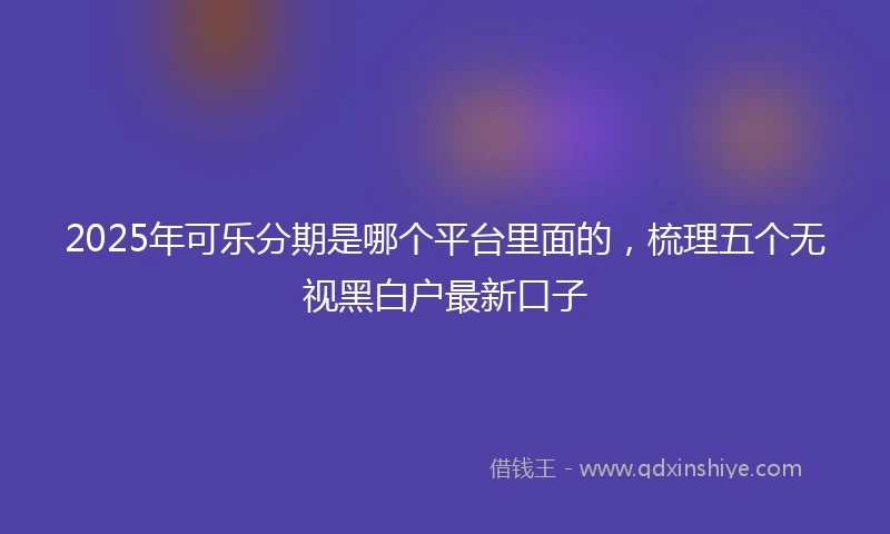 2025年可乐分期是哪个平台里面的，梳理五个无视黑白户最新口子