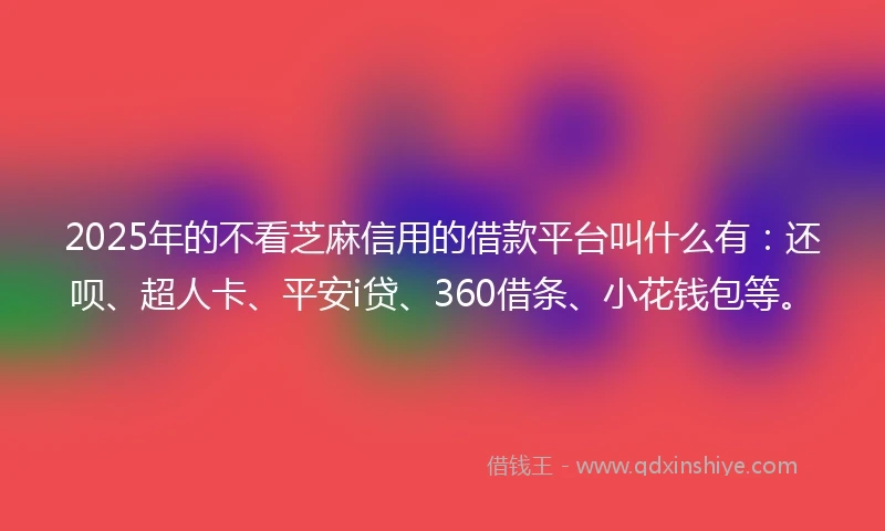 2025年的不看芝麻信用的借款平台叫什么有：还呗、超人卡、平安i贷、360借条、小花钱包等。