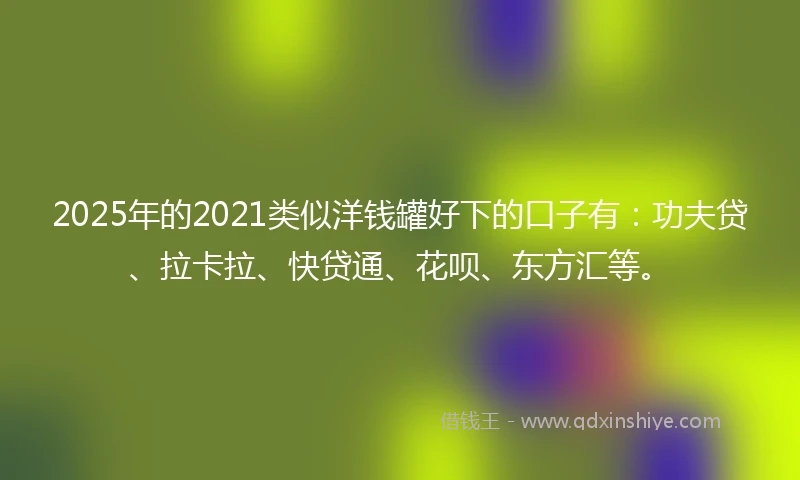 2025年的2021类似洋钱罐好下的口子有：功夫贷、拉卡拉、快贷通、花呗、东方汇等。