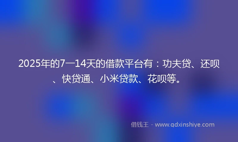 2025年的7一14天的借款平台有：功夫贷、还呗、快贷通、小米贷款、花呗等。