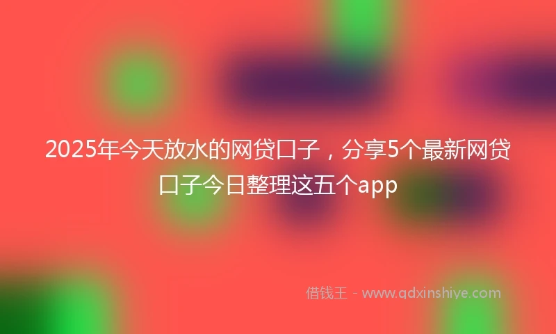 2025年今天放水的网贷口子，分享5个最新网贷口子今日整理这五个app