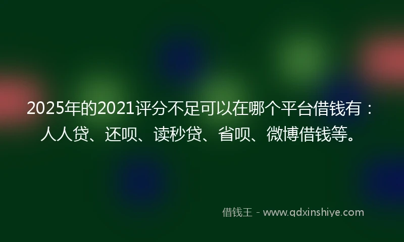 2025年的2021评分不足可以在哪个平台借钱有：人人贷、还呗、读秒贷、省呗、微博借钱等。