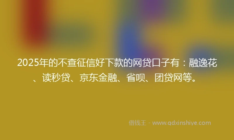 2025年的不查征信好下款的网贷口子有：融逸花、读秒贷、京东金融、省呗、团贷网等。
