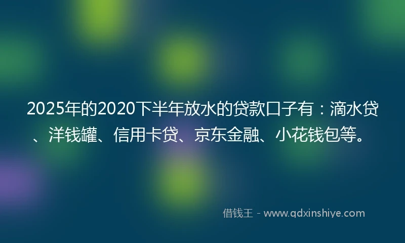 2025年的2020下半年放水的贷款口子有：滴水贷、洋钱罐、信用卡贷、京东金融、小花钱包等。