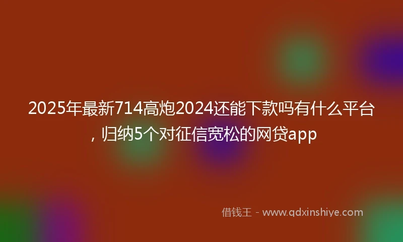2025年最新714高炮2024还能下款吗有什么平台，归纳5个对征信宽松的网贷app
