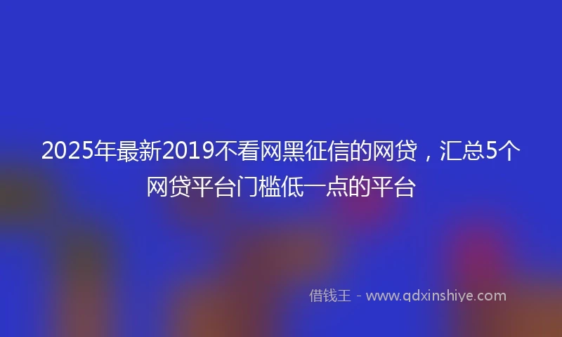 2025年最新2019不看网黑征信的网贷，汇总5个网贷平台门槛低一点的平台