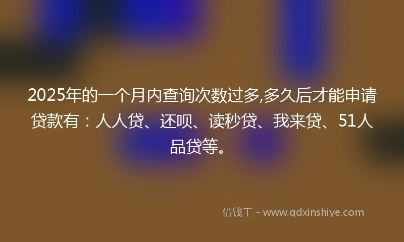 2025年的一个月内查询次数过多,多久后才能申请贷款有：人人贷、还呗、读秒贷、我来贷、51人品贷等。