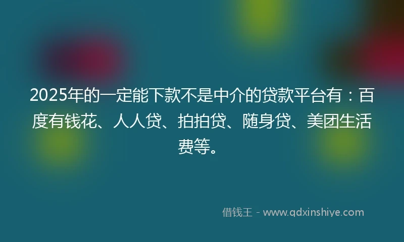 2025年的一定能下款不是中介的贷款平台有：百度有钱花、人人贷、拍拍贷、随身贷、美团生活费等。