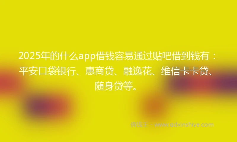 2025年的什么app借钱容易通过贴吧借到钱有：平安口袋银行、惠商贷、融逸花、维信卡卡贷、随身贷等。
