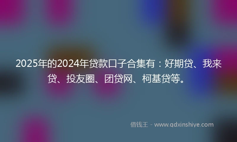 2025年的2024年贷款口子合集有：好期贷、我来贷、投友圈、团贷网、柯基贷等。